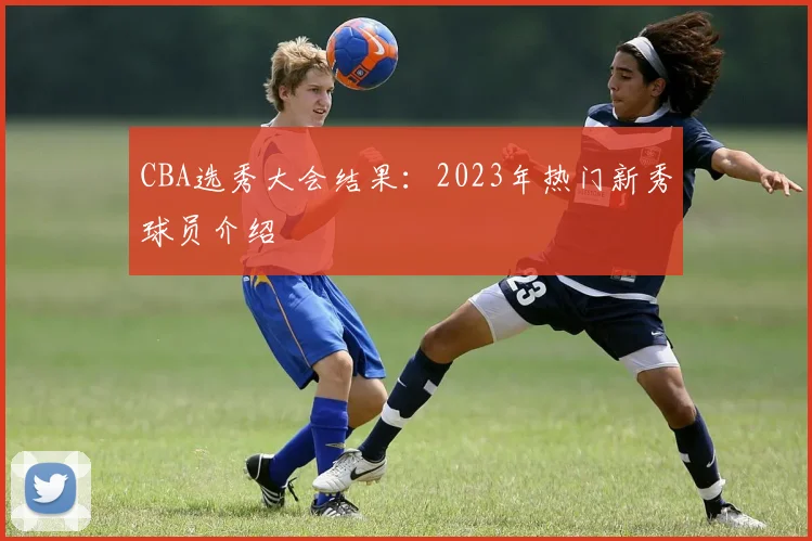 CBA选秀大会结果:2023年热门新秀球员介绍