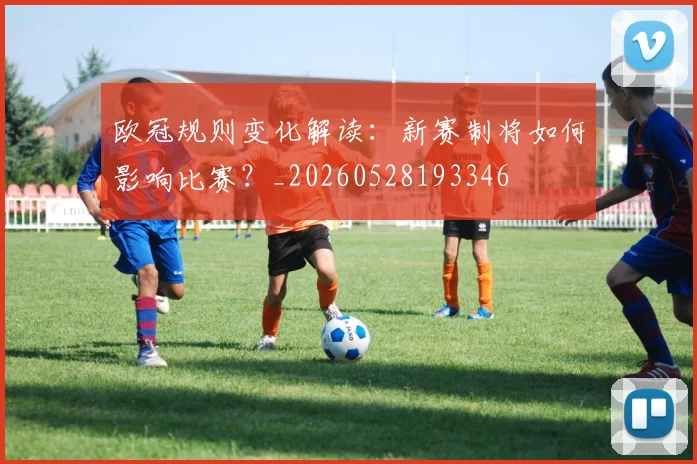 欧冠规则变化解读：新赛制将如何影响比赛？_20260528193346