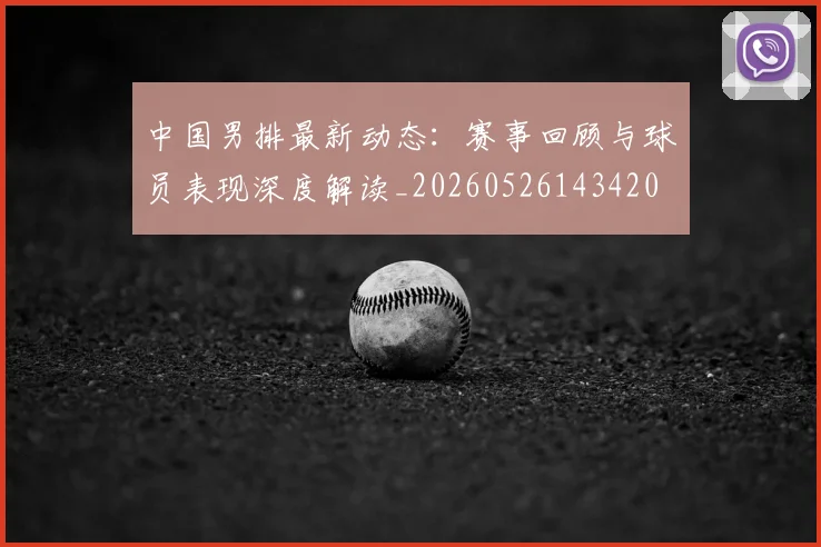 中国男排最新动态:赛事回顾与球员表现深度解读_20260526143420