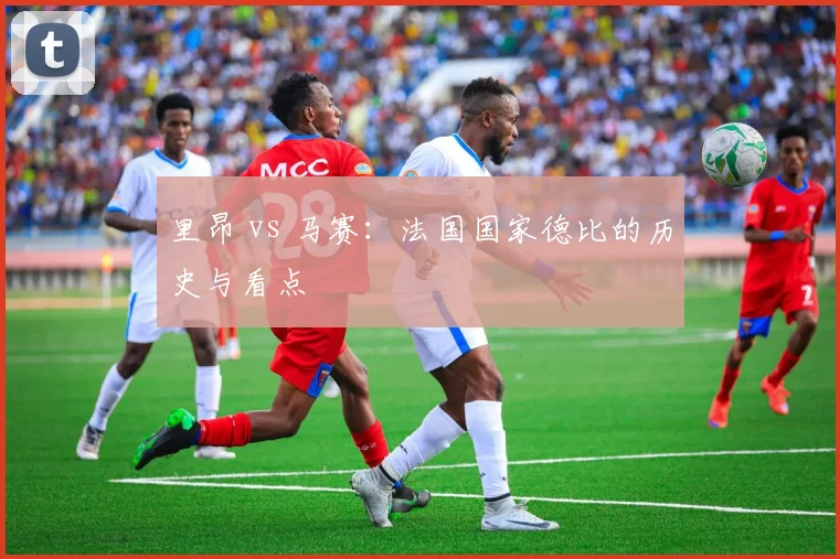 里昂 vs 马赛：法国国家德比的历史与看点