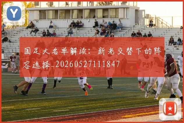 国足大名单解读:新老交替下的阵容选择_20260527111847