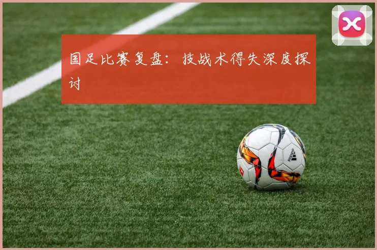 国足比赛复盘:技战术得失深度探讨