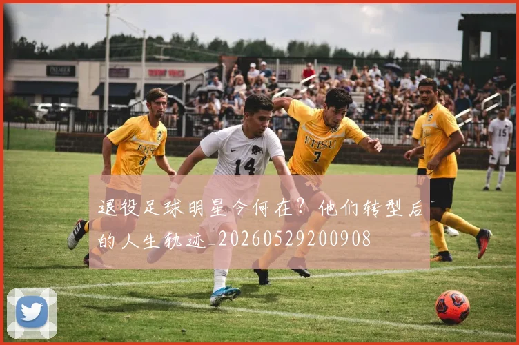 退役足球明星今何在?他们转型后的人生轨迹_20260529200908