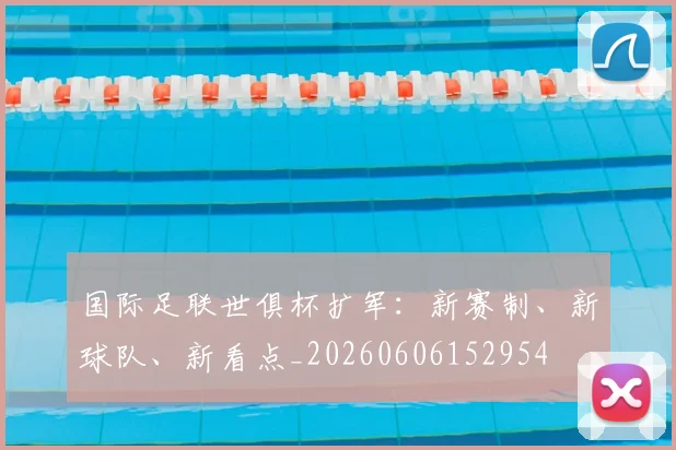国际足联世俱杯扩军：新赛制、新球队、新看点_20260606152954
