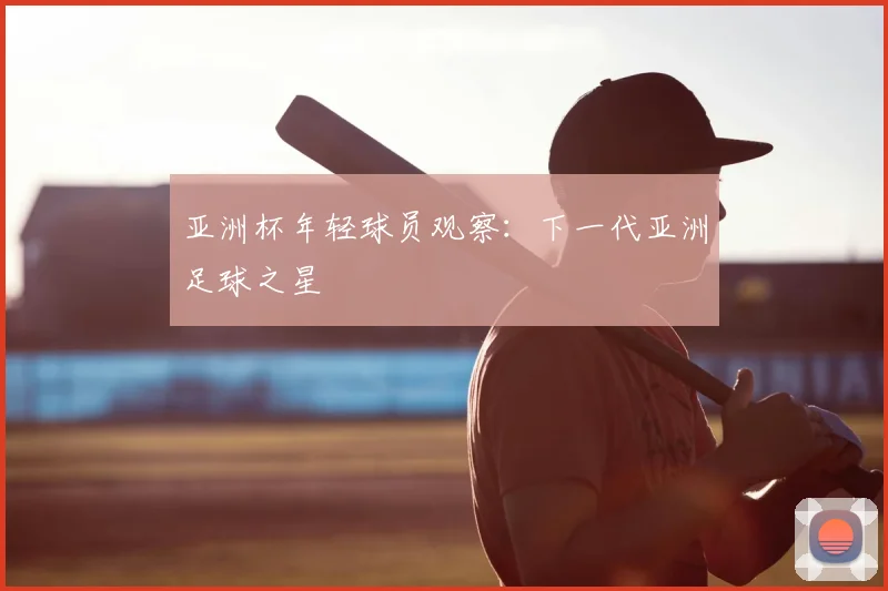 亚洲杯年轻球员观察:下一代亚洲足球之星