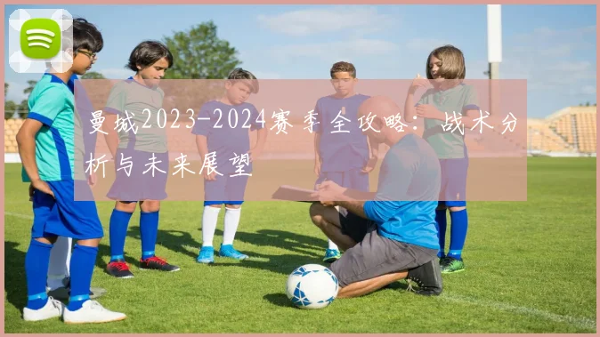 曼城2023-2024赛季全攻略：战术分析与未来展望