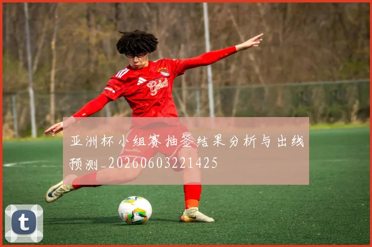亚洲杯小组赛抽签结果分析与出线预测_20260603221425