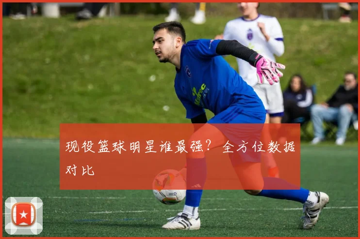 现役篮球明星谁最强?全方位数据对比