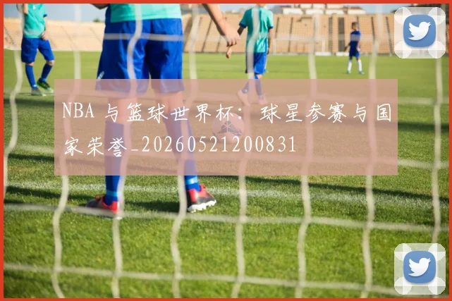 NBA 与篮球世界杯：球星参赛与国家荣誉_20260521200831