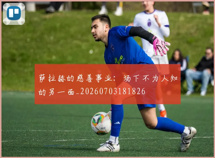 萨拉赫的慈善事业：场下不为人知的另一面_20260703181826