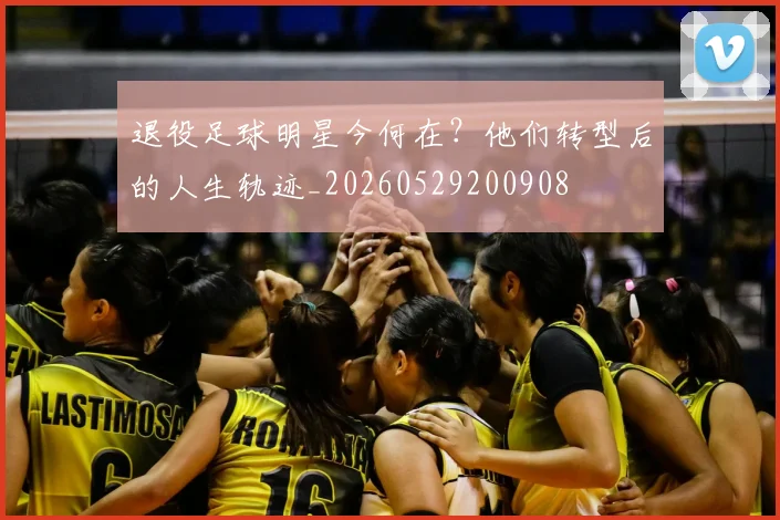 退役足球明星今何在？他们转型后的人生轨迹_20260529200908